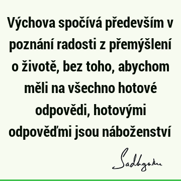 Výchova spočívá především v poznání radosti z přemýšlení o životě, bez toho, abychom měli na všechno hotové odpovědi, hotovými odpověďmi jsou náboženství