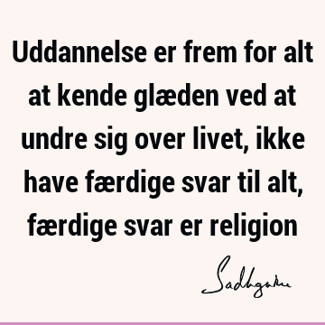 Uddannelse er frem for alt at kende glæden ved at undre sig over livet, ikke have færdige svar til alt, færdige svar er