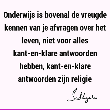 Onderwijs is bovenal de vreugde kennen van je afvragen over het leven, niet voor alles kant-en-klare antwoorden hebben, kant-en-klare antwoorden zijn