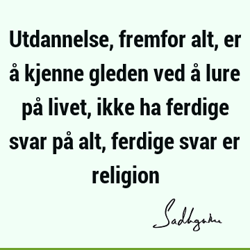 Utdannelse, fremfor alt, er å kjenne gleden ved å lure på livet, ikke ha ferdige svar på alt, ferdige svar er