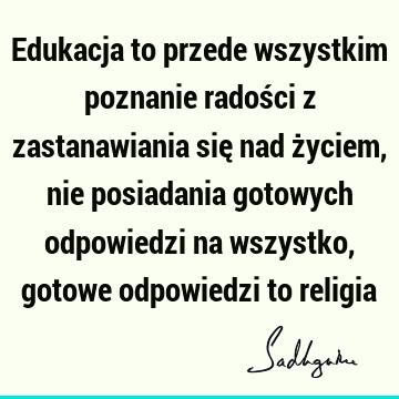 Edukacja to przede wszystkim poznanie radości z zastanawiania się nad życiem, nie posiadania gotowych odpowiedzi na wszystko, gotowe odpowiedzi to