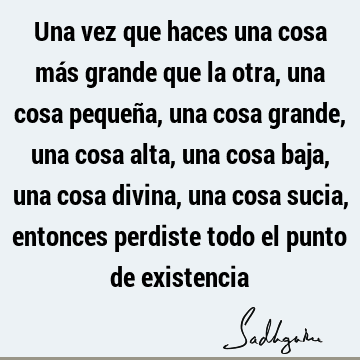 Una vez que haces una cosa más grande que la otra, una cosa pequeña, una cosa grande, una cosa alta, una cosa baja, una cosa divina, una cosa sucia, entonces