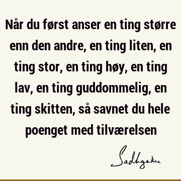 Når du først anser en ting større enn den andre, en ting liten, en ting stor, en ting høy, en ting lav, en ting guddommelig, en ting skitten, så savnet du hele