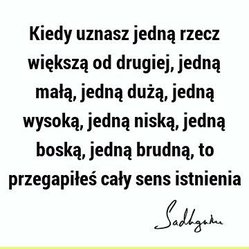 Kiedy uznasz jedną rzecz większą od drugiej, jedną małą, jedną dużą, jedną wysoką, jedną niską, jedną boską, jedną brudną, to przegapiłeś cały sens