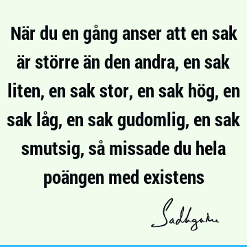 När du en gång anser att en sak är större än den andra, en sak liten, en sak stor, en sak hög, en sak låg, en sak gudomlig, en sak smutsig, så missade du hela