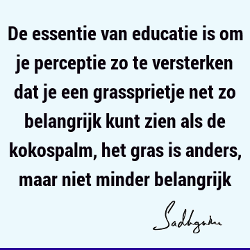 De essentie van educatie is om je perceptie zo te versterken dat je een grassprietje net zo belangrijk kunt zien als de kokospalm, het gras is anders, maar