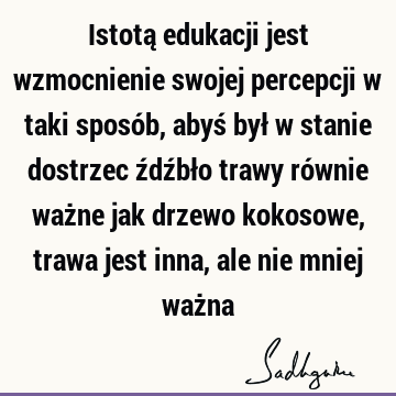 Istotą edukacji jest wzmocnienie swojej percepcji w taki sposób, abyś był w stanie dostrzec źdźbło trawy równie ważne jak drzewo kokosowe, trawa jest inna, ale