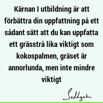 Kärnan i utbildning är att förbättra din uppfattning på ett sådant sätt att du kan uppfatta ett grässtrå lika viktigt som kokospalmen, gräset är annorlunda,