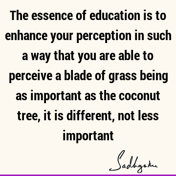 The essence of education is to enhance your perception in such a way that you are able to perceive a blade of grass being as important as the coconut tree, it