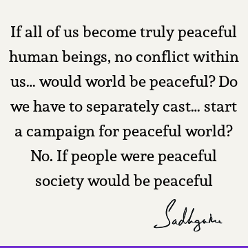 If all of us become truly peaceful human beings, no conflict within us… would world be peaceful? Do we have to separately cast… start a campaign for peaceful