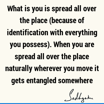 What is you is spread all over the place (because of identification with everything you possess). When you are spread all over the place naturally wherever you