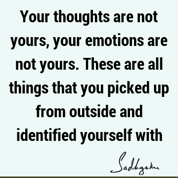 Your thoughts are not yours, your emotions are not yours. These are all things that you picked up from outside and identified yourself