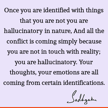 Once you are identified with things that you are not you are hallucinatory in nature, And all the conflict is coming simply because you are not in touch with