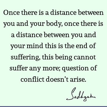 Once there is a distance between you and your body, once there is a distance between you and your mind this is the end of suffering, this being cannot suffer