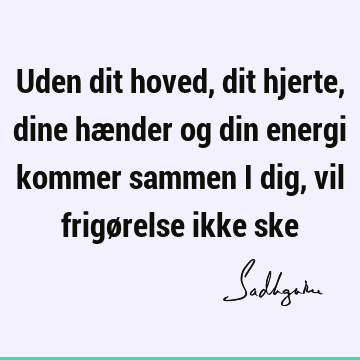 Uden dit hoved, dit hjerte, dine hænder og din energi kommer sammen i dig, vil frigørelse ikke