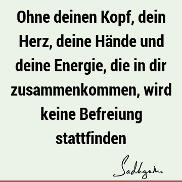 Ohne deinen Kopf, dein Herz, deine Hände und deine Energie, die in dir zusammenkommen, wird keine Befreiung