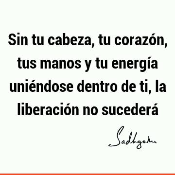 Sin tu cabeza, tu corazón, tus manos y tu energía uniéndose dentro de ti, la liberación no sucederá