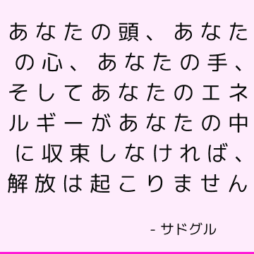 あなたの頭、あなたの心、あなたの手、そしてあなたのエネルギーがあなたの中に収束しなければ、解放は起こりません