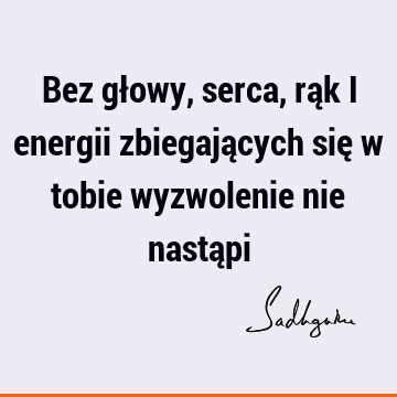 Bez głowy, serca, rąk i energii zbiegających się w tobie wyzwolenie nie nastą