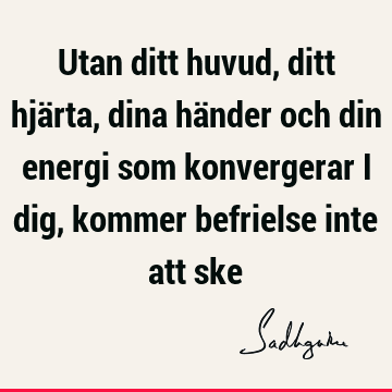 Utan ditt huvud, ditt hjärta, dina händer och din energi som konvergerar i dig, kommer befrielse inte att