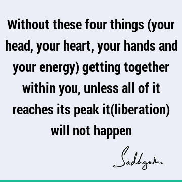 Without these four things (your head, your heart, your hands and your energy) getting together within you, unless all of it reaches its peak it(liberation)