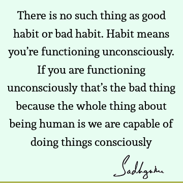 There is no such thing as good habit or bad habit. Habit means you’re functioning unconsciously. If you are functioning unconsciously that’s the bad thing