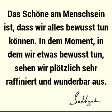 Das Schöne am Menschsein ist, dass wir alles bewusst tun können. In dem Moment, in dem wir etwas bewusst tun, sehen wir plötzlich sehr raffiniert und wunderbar