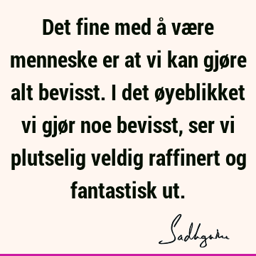 Det fine med å være menneske er at vi kan gjøre alt bevisst. I det øyeblikket vi gjør noe bevisst, ser vi plutselig veldig raffinert og fantastisk