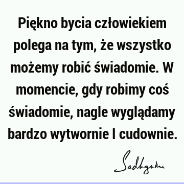 Piękno bycia człowiekiem polega na tym, że wszystko możemy robić świadomie. W momencie, gdy robimy coś świadomie, nagle wyglądamy bardzo wytwornie i