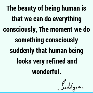 The beauty of being human is that we can do everything consciously, The moment we do something consciously suddenly that human being looks very refined and