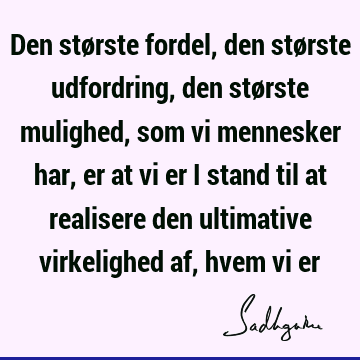 Den største fordel, den største udfordring, den største mulighed, som vi mennesker har, er at vi er i stand til at realisere den ultimative virkelighed af,