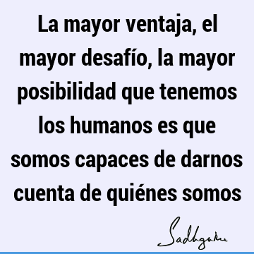 La mayor ventaja, el mayor desafío, la mayor posibilidad que tenemos los humanos es que somos capaces de darnos cuenta de quiénes