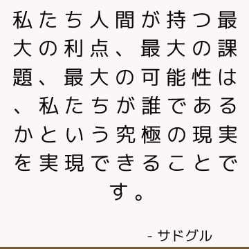 私たち人間が持つ最大の利点、最大の課題、最大の可能性は、私たちが誰であるかという究極の現実を実現できることです。