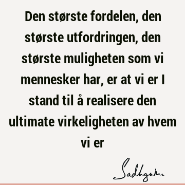 Den største fordelen, den største utfordringen, den største muligheten som vi mennesker har, er at vi er i stand til å realisere den ultimate virkeligheten av