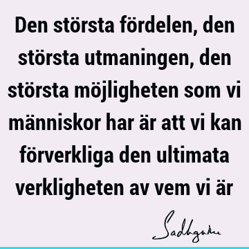 Den största fördelen, den största utmaningen, den största möjligheten som vi människor har är att vi kan förverkliga den ultimata verkligheten av vem vi ä