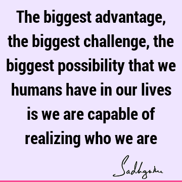 The biggest advantage, the biggest challenge, the biggest possibility that we humans have in our lives is we are capable of realizing who we