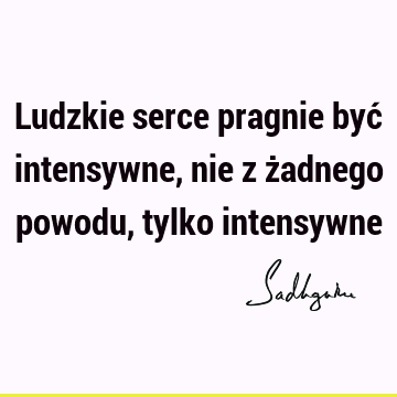 Ludzkie serce pragnie być intensywne, nie z żadnego powodu, tylko