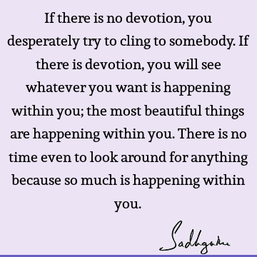 If there is no devotion, you desperately try to cling to somebody. If there is devotion, you will see whatever you want is happening within you; the most