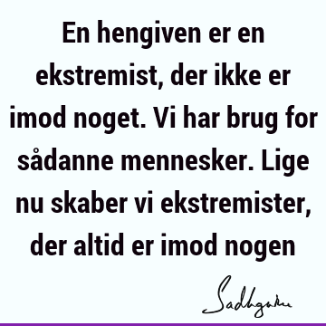 En hengiven er en ekstremist, der ikke er imod noget. Vi har brug for sådanne mennesker. Lige nu skaber vi ekstremister, der altid er imod