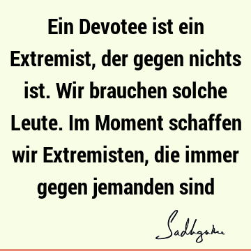 Ein Devotee ist ein Extremist, der gegen nichts ist. Wir brauchen solche Leute. Im Moment schaffen wir Extremisten, die immer gegen jemanden