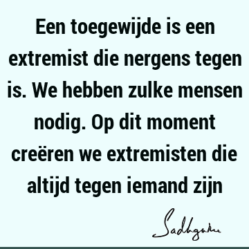 Een toegewijde is een extremist die nergens tegen is. We hebben zulke mensen nodig. Op dit moment creëren we extremisten die altijd tegen iemand