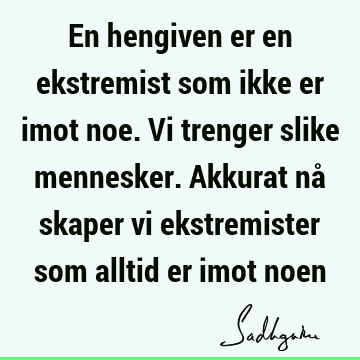 En hengiven er en ekstremist som ikke er imot noe. Vi trenger slike mennesker. Akkurat nå skaper vi ekstremister som alltid er imot