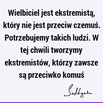 Wielbiciel jest ekstremistą, który nie jest przeciw czemuś. Potrzebujemy takich ludzi. W tej chwili tworzymy ekstremistów, którzy zawsze są przeciwko komuś