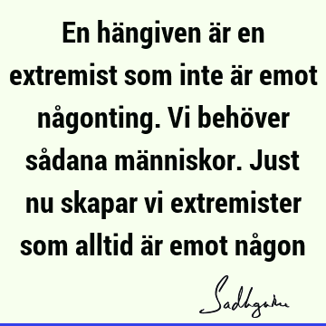 En hängiven är en extremist som inte är emot någonting. Vi behöver sådana människor. Just nu skapar vi extremister som alltid är emot nå