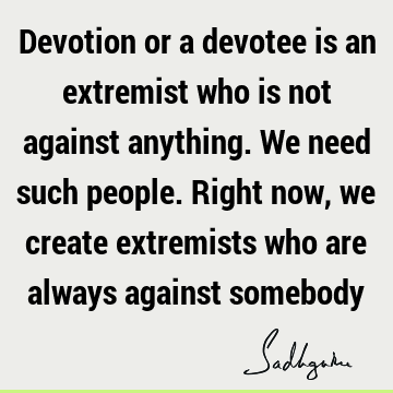 Devotion or a devotee is an extremist who is not against anything. We need such people. Right now, we create extremists who are always against