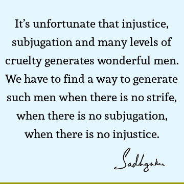 It’s unfortunate that injustice, subjugation and many levels of cruelty generates wonderful men. We have to find a way to generate such men when there is no
