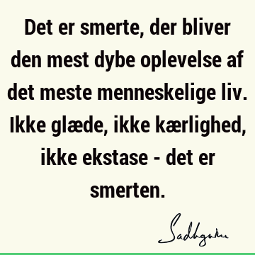 Det er smerte, der bliver den mest dybe oplevelse af det meste menneskelige liv. Ikke glæde, ikke kærlighed, ikke ekstase - det er