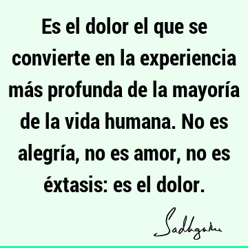 Es el dolor el que se convierte en la experiencia más profunda de la mayoría de la vida humana. No es alegría, no es amor, no es éxtasis: es el