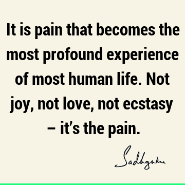 It is pain that becomes the most profound experience of most human life. Not joy, not love, not ecstasy – it’s the