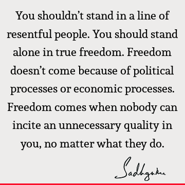 You shouldn’t stand in a line of resentful people. You should stand alone in true freedom. Freedom doesn’t come because of political processes or economic